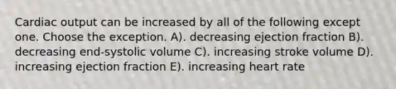 <a href='https://www.questionai.com/knowledge/kyxUJGvw35-cardiac-output' class='anchor-knowledge'>cardiac output</a> can be increased by all of the following except one. Choose the exception. A). decreasing ejection fraction B). decreasing end-systolic volume C). increasing stroke volume D). increasing ejection fraction E). increasing heart rate