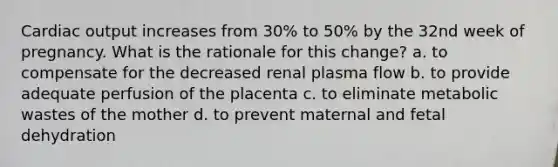 Cardiac output increases from 30% to 50% by the 32nd week of pregnancy. What is the rationale for this change? a. to compensate for the decreased renal plasma flow b. to provide adequate perfusion of the placenta c. to eliminate metabolic wastes of the mother d. to prevent maternal and fetal dehydration