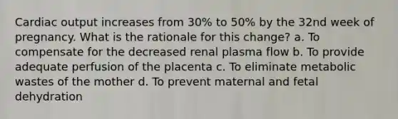 Cardiac output increases from 30% to 50% by the 32nd week of pregnancy. What is the rationale for this change? a. To compensate for the decreased renal plasma flow b. To provide adequate perfusion of the placenta c. To eliminate metabolic wastes of the mother d. To prevent maternal and fetal dehydration