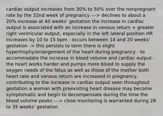 cardiac output increases from 30% to 50% over the nonpregnant rate by the 32nd week of pregnancy ---> declines to about a 20% increase at 40 weeks' gestation the increase in cardiac output is associated with an increase in venous return + greater right ventricular output, especially in the left lateral position HR increases by 10 to 15 bpm - occurs between 14 and 20 weeks' gestation -> this persists to term there is slight hypertrophy/enlargement of the heart during pregnancy - to accommodate the increase in blood volume and cardiac output - the heart works harder and pumps more blood to supply the oxygen needs of the fetus as well as those of the mother both heart rate and venous return are increased in pregnancy, contributing to the increase in cardiac output seen throughout gestation a woman with preexisting heart disease may become symptomatic and begin to decompensate during the time the blood volume peaks ---> close monitoring is warranted during 28 to 35 weeks' gestation