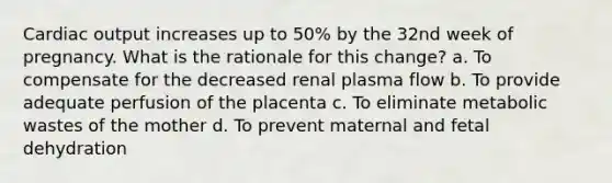 Cardiac output increases up to 50% by the 32nd week of pregnancy. What is the rationale for this change? a. To compensate for the decreased renal plasma flow b. To provide adequate perfusion of the placenta c. To eliminate metabolic wastes of the mother d. To prevent maternal and fetal dehydration