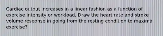 Cardiac output increases in a linear fashion as a function of exercise intensity or workload. Draw the heart rate and stroke volume response in going from the resting condition to maximal exercise?