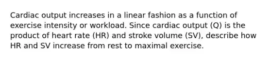 Cardiac output increases in a linear fashion as a function of exercise intensity or workload. Since cardiac output (Q) is the product of heart rate (HR) and stroke volume (SV), describe how HR and SV increase from rest to maximal exercise.