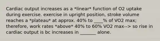 Cardiac output increases as a *linear* function of O2 uptake during exercise. exercise in upright position, stroke volume reaches a *plateau* at approx. 40% to ____% of VO2 max; therefore, work rates *above* 40% to 60% VO2 max--> so rise in cardiac output is bc increases in _______ alone.