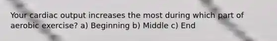 Your cardiac output increases the most during which part of aerobic exercise? a) Beginning b) Middle c) End