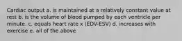 Cardiac output a. is maintained at a relatively constant value at rest b. is the volume of blood pumped by each ventricle per minute. c. equals heart rate x (EDV-ESV) d. increases with exercise e. all of the above