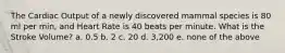 The Cardiac Output of a newly discovered mammal species is 80 ml per min, and Heart Rate is 40 beats per minute. What is the Stroke Volume? a. 0.5 b. 2 c. 20 d. 3,200 e. none of the above