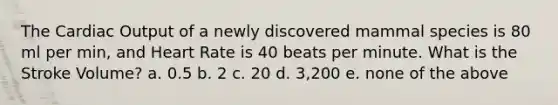 The Cardiac Output of a newly discovered mammal species is 80 ml per min, and Heart Rate is 40 beats per minute. What is the Stroke Volume? a. 0.5 b. 2 c. 20 d. 3,200 e. none of the above