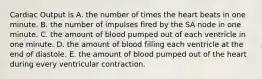 Cardiac Output is A. the number of times the heart beats in one minute. B. the number of impulses fired by the SA node in one minute. C. the amount of blood pumped out of each ventricle in one minute. D. the amount of blood filling each ventricle at the end of diastole. E. the amount of blood pumped out of the heart during every ventricular contraction.