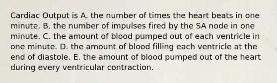 Cardiac Output is A. the number of times the heart beats in one minute. B. the number of impulses fired by the SA node in one minute. C. the amount of blood pumped out of each ventricle in one minute. D. the amount of blood filling each ventricle at the end of diastole. E. the amount of blood pumped out of the heart during every ventricular contraction.