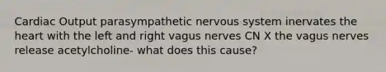 Cardiac Output parasympathetic nervous system inervates the heart with the left and right vagus nerves CN X the vagus nerves release acetylcholine- what does this cause?