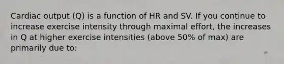 Cardiac output (Q) is a function of HR and SV. If you continue to increase exercise intensity through maximal effort, the increases in Q at higher exercise intensities (above 50% of max) are primarily due to: