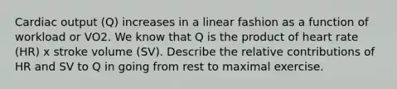 Cardiac output (Q) increases in a linear fashion as a function of workload or VO2. We know that Q is the product of heart rate (HR) x stroke volume (SV). Describe the relative contributions of HR and SV to Q in going from rest to maximal exercise.