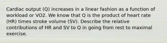 Cardiac output (Q) increases in a linear fashion as a function of workload or VO2. We know that Q is the product of heart rate (HR) times stroke volume (SV). Describe the relative contributions of HR and SV to Q in going from rest to maximal exercise.