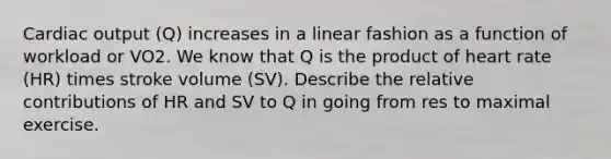 Cardiac output (Q) increases in a linear fashion as a function of workload or VO2. We know that Q is the product of heart rate (HR) times stroke volume (SV). Describe the relative contributions of HR and SV to Q in going from res to maximal exercise.