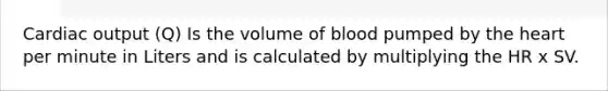 Cardiac output (Q) Is the volume of blood pumped by the heart per minute in Liters and is calculated by multiplying the HR x SV.