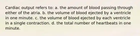 Cardiac output refers to: a. the amount of blood passing through either of the atria. b. the volume of blood ejected by a ventricle in one minute. c. the volume of blood ejected by each ventricle in a single contraction. d. the total number of heartbeats in one minute.