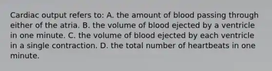 Cardiac output refers to: A. the amount of blood passing through either of the atria. B. the volume of blood ejected by a ventricle in one minute. C. the volume of blood ejected by each ventricle in a single contraction. D. the total number of heartbeats in one minute.