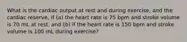 What is the cardiac output at rest and during exercise, and the cardiac reserve, if (a) the heart rate is 75 bpm and stroke volume is 70 mL at rest, and (b) if the heart rate is 150 bpm and stroke volume is 100 mL during exercise?