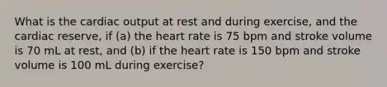 What is the <a href='https://www.questionai.com/knowledge/kyxUJGvw35-cardiac-output' class='anchor-knowledge'>cardiac output</a> at rest and during exercise, and the cardiac reserve, if (a) <a href='https://www.questionai.com/knowledge/kya8ocqc6o-the-heart' class='anchor-knowledge'>the heart</a> rate is 75 bpm and stroke volume is 70 mL at rest, and (b) if the heart rate is 150 bpm and stroke volume is 100 mL during exercise?