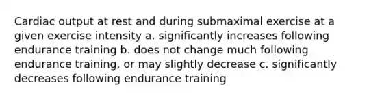 Cardiac output at rest and during submaximal exercise at a given exercise intensity a. significantly increases following endurance training b. does not change much following endurance training, or may slightly decrease c. significantly decreases following endurance training