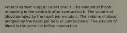 What is cardiac output? Select one: a. The amount of blood remaining in the ventricle after contraction b. The volume of blood pumped by the heart per minute c. The volume of blood pumped by the heart per beat or contraction d. The amount of blood in the ventricle before contraction