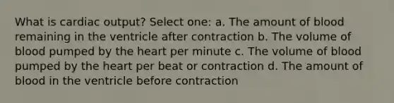 What is cardiac output? Select one: a. The amount of blood remaining in the ventricle after contraction b. The volume of blood pumped by the heart per minute c. The volume of blood pumped by the heart per beat or contraction d. The amount of blood in the ventricle before contraction