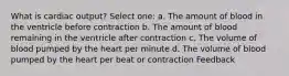 What is cardiac output? Select one: a. The amount of blood in the ventricle before contraction b. The amount of blood remaining in the ventricle after contraction c. The volume of blood pumped by the heart per minute d. The volume of blood pumped by the heart per beat or contraction Feedback
