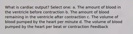 What is cardiac output? Select one: a. The amount of blood in the ventricle before contraction b. The amount of blood remaining in the ventricle after contraction c. The volume of blood pumped by the heart per minute d. The volume of blood pumped by the heart per beat or contraction Feedback