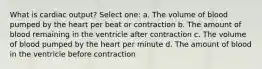 What is cardiac output? Select one: a. The volume of blood pumped by the heart per beat or contraction b. The amount of blood remaining in the ventricle after contraction c. The volume of blood pumped by the heart per minute d. The amount of blood in the ventricle before contraction