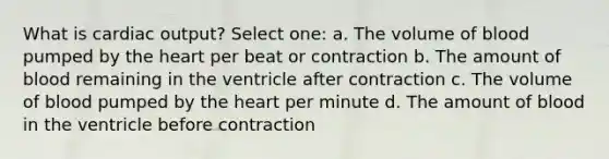 What is cardiac output? Select one: a. The volume of blood pumped by the heart per beat or contraction b. The amount of blood remaining in the ventricle after contraction c. The volume of blood pumped by the heart per minute d. The amount of blood in the ventricle before contraction