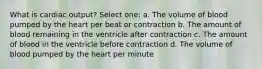 What is cardiac output? Select one: a. The volume of blood pumped by the heart per beat or contraction b. The amount of blood remaining in the ventricle after contraction c. The amount of blood in the ventricle before contraction d. The volume of blood pumped by the heart per minute