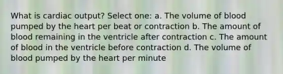 What is <a href='https://www.questionai.com/knowledge/kyxUJGvw35-cardiac-output' class='anchor-knowledge'>cardiac output</a>? Select one: a. The volume of blood pumped by <a href='https://www.questionai.com/knowledge/kya8ocqc6o-the-heart' class='anchor-knowledge'>the heart</a> per beat or contraction b. The amount of blood remaining in the ventricle after contraction c. The amount of blood in the ventricle before contraction d. The volume of blood pumped by the heart per minute