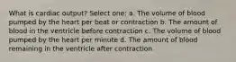 What is cardiac output? Select one: a. The volume of blood pumped by the heart per beat or contraction b. The amount of blood in the ventricle before contraction c. The volume of blood pumped by the heart per minute d. The amount of blood remaining in the ventricle after contraction