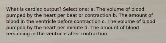 What is cardiac output? Select one: a. The volume of blood pumped by the heart per beat or contraction b. The amount of blood in the ventricle before contraction c. The volume of blood pumped by the heart per minute d. The amount of blood remaining in the ventricle after contraction