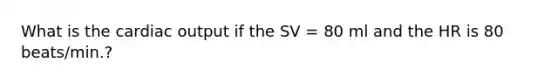 What is the cardiac output if the SV = 80 ml and the HR is 80 beats/min.?