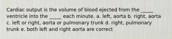 Cardiac output is the volume of blood ejected from the _____ ventricle into the _____ each minute. a. left, aorta b. right, aorta c. left or right, aorta or pulmonary trunk d. right, pulmonary trunk e. both left and right aorta are correct