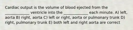 Cardiac output is the volume of blood ejected from the _____________ ventricle into the _____________ each minute. A) left, aorta B) right, aorta C) left or right, aorta or pulmonary trunk D) right, pulmonary trunk E) both left and right aorta are correct