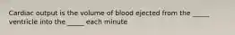 Cardiac output is the volume of blood ejected from the _____ ventricle into the _____ each minute