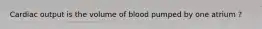 Cardiac output is the volume of blood pumped by one atrium ?