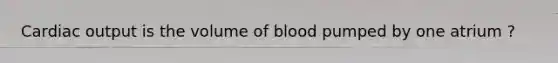 Cardiac output is the volume of blood pumped by one atrium ?