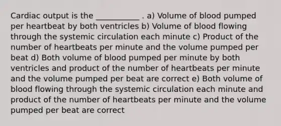 Cardiac output is the ___________ . a) Volume of blood pumped per heartbeat by both ventricles b) Volume of blood flowing through the systemic circulation each minute c) Product of the number of heartbeats per minute and the volume pumped per beat d) Both volume of blood pumped per minute by both ventricles and product of the number of heartbeats per minute and the volume pumped per beat are correct e) Both volume of blood flowing through the systemic circulation each minute and product of the number of heartbeats per minute and the volume pumped per beat are correct