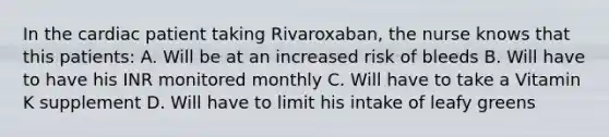 In the cardiac patient taking Rivaroxaban, the nurse knows that this patients: A. Will be at an increased risk of bleeds B. Will have to have his INR monitored monthly C. Will have to take a Vitamin K supplement D. Will have to limit his intake of leafy greens