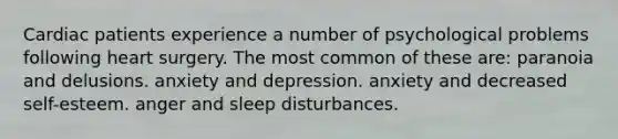 Cardiac patients experience a number of psychological problems following heart surgery. The most common of these are: paranoia and delusions. anxiety and depression. anxiety and decreased self-esteem. anger and sleep disturbances.