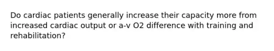 Do cardiac patients generally increase their capacity more from increased <a href='https://www.questionai.com/knowledge/kyxUJGvw35-cardiac-output' class='anchor-knowledge'>cardiac output</a> or a-v O2 difference with training and rehabilitation?