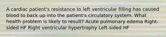 A cardiac patient's resistance to left ventricular filling has caused blood to back up into the patient's circulatory system. What health problem is likely to result? Acute pulmonary edema Right-sided HF Right ventricular hypertrophy Left-sided HF