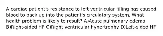 A cardiac patient's resistance to left ventricular filling has caused blood to back up into the patient's circulatory system. What health problem is likely to result? A)Acute pulmonary edema B)Right-sided HF C)Right ventricular hypertrophy D)Left-sided HF