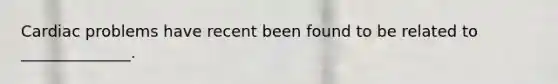 Cardiac problems have recent been found to be related to ______________.