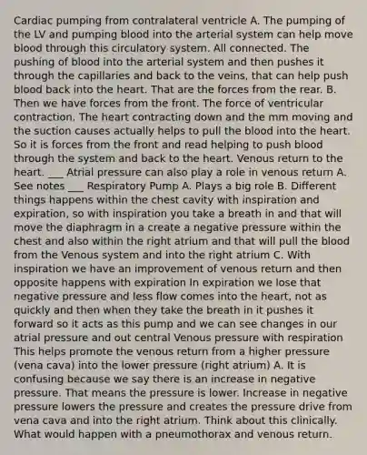 Cardiac pumping from contralateral ventricle A. The pumping of the LV and pumping blood into the arterial system can help move blood through this circulatory system. All connected. The pushing of blood into the arterial system and then pushes it through the capillaries and back to the veins, that can help push blood back into the heart. That are the forces from the rear. B. Then we have forces from the front. The force of ventricular contraction. The heart contracting down and the mm moving and the suction causes actually helps to pull the blood into the heart. So it is forces from the front and read helping to push blood through the system and back to the heart. Venous return to the heart. ___ Atrial pressure can also play a role in venous return A. See notes ___ Respiratory Pump A. Plays a big role B. Different things happens within the chest cavity with inspiration and expiration, so with inspiration you take a breath in and that will move the diaphragm in a create a negative pressure within the chest and also within the right atrium and that will pull the blood from the Venous system and into the right atrium C. With inspiration we have an improvement of venous return and then opposite happens with expiration In expiration we lose that negative pressure and less flow comes into the heart, not as quickly and then when they take the breath in it pushes it forward so it acts as this pump and we can see changes in our atrial pressure and out central Venous pressure with respiration This helps promote the venous return from a higher pressure (vena cava) into the lower pressure (right atrium) A. It is confusing because we say there is an increase in negative pressure. That means the pressure is lower. Increase in negative pressure lowers the pressure and creates the pressure drive from vena cava and into the right atrium. Think about this clinically. What would happen with a pneumothorax and venous return.