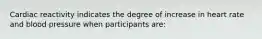 Cardiac reactivity indicates the degree of increase in heart rate and blood pressure when participants are: